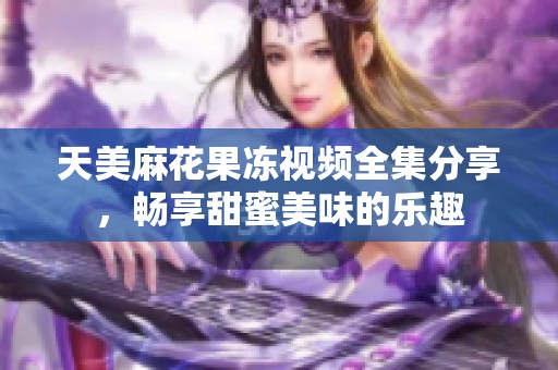 天美麻花果冻视频全集分享，畅享甜蜜美味的乐趣