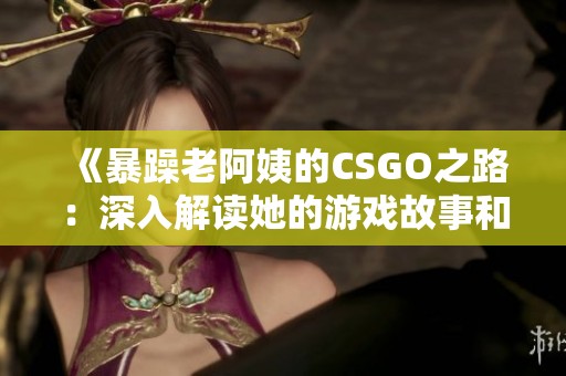 《暴躁老阿姨的CSGO之路：深入解读她的游戏故事和情感》