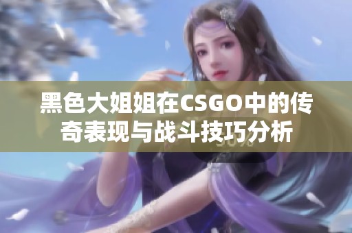 黑色大姐姐在CSGO中的传奇表现与战斗技巧分析