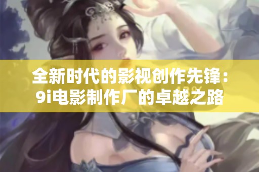 全新时代的影视创作先锋：9i电影制作厂的卓越之路