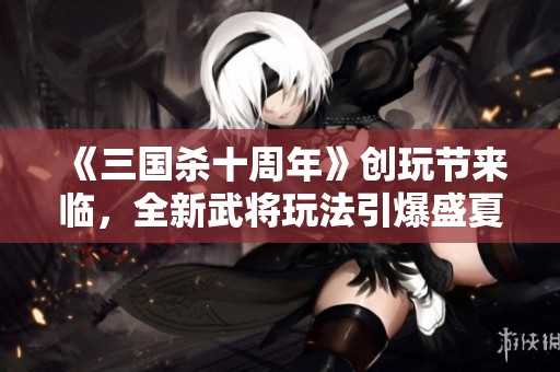 《三国杀十周年》创玩节来临，全新武将玩法引爆盛夏热潮