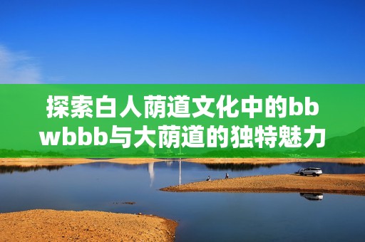 探索白人荫道文化中的bbwbbb与大荫道的独特魅力