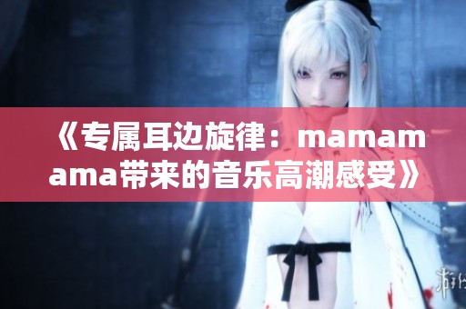 《专属耳边旋律：mamamama带来的音乐高潮感受》