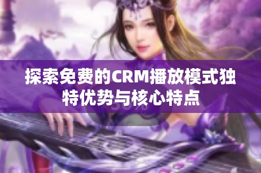 探索免费的CRM播放模式独特优势与核心特点