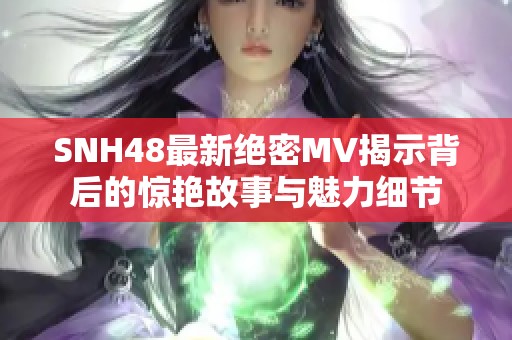 SNH48最新绝密MV揭示背后的惊艳故事与魅力细节