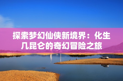 探索梦幻仙侠新境界：化生几昆仑的奇幻冒险之旅