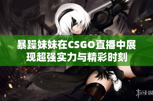 暴躁妹妹在CSGO直播中展现超强实力与精彩时刻