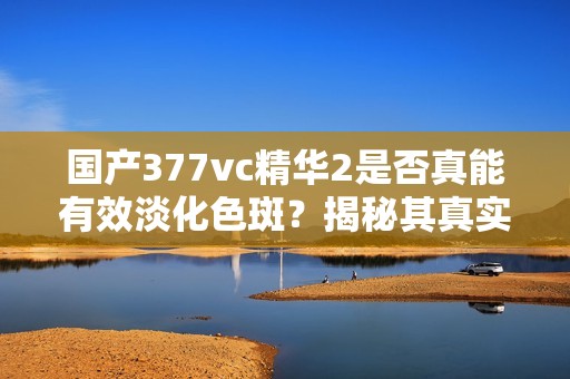 国产377vc精华2是否真能有效淡化色斑？揭秘其真实效果