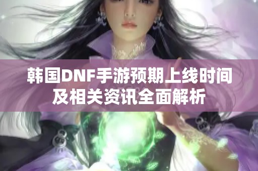 韩国DNF手游预期上线时间及相关资讯全面解析