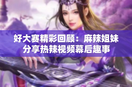 好大赛精彩回顾：麻辣姐妹分享热辣视频幕后趣事