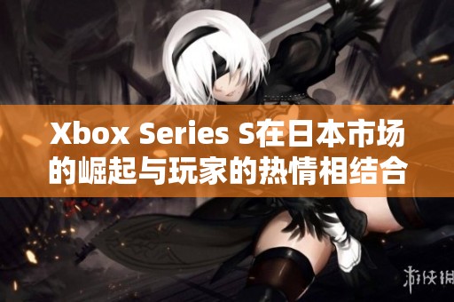 Xbox Series S在日本市场的崛起与玩家的热情相结合