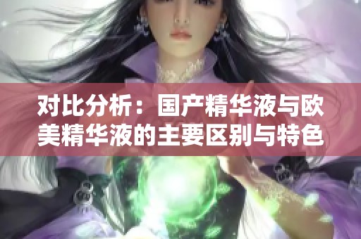 对比分析：国产精华液与欧美精华液的主要区别与特色