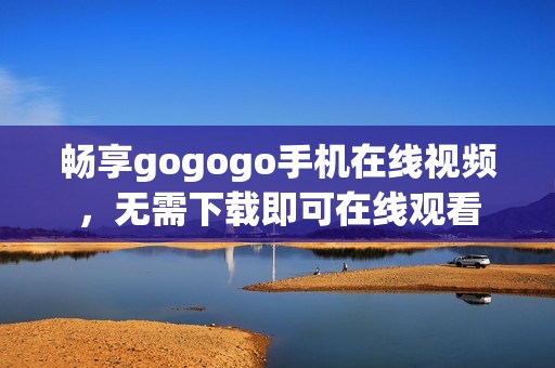 畅享gogogo手机在线视频，无需下载即可在线观看