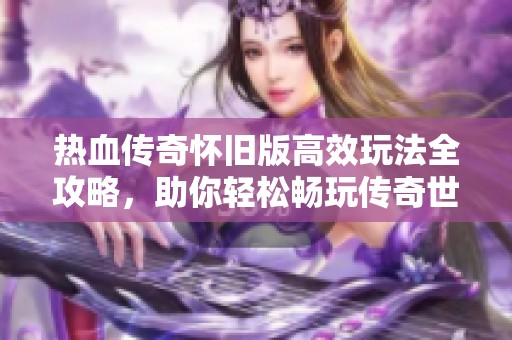 热血传奇怀旧版高效玩法全攻略，助你轻松畅玩传奇世界