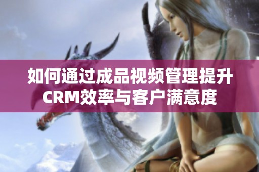 如何通过成品视频管理提升CRM效率与客户满意度