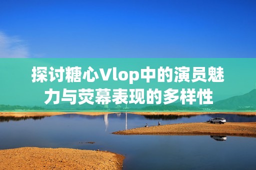 探讨糖心Vlop中的演员魅力与荧幕表现的多样性