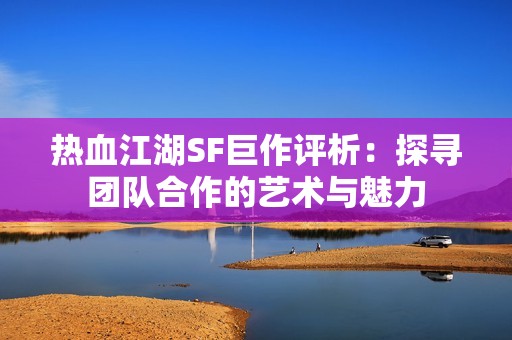 热血江湖SF巨作评析：探寻团队合作的艺术与魅力