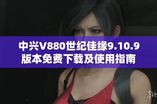 中兴V880世纪佳缘9.10.9版本免费下载及使用指南