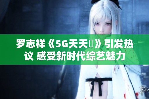 罗志祥《5G天天奭》引发热议 感受新时代综艺魅力