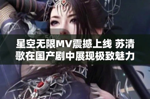 星空无限MV震撼上线 苏清歌在国产剧中展现极致魅力