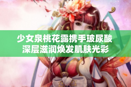 少女泉桃花露携手玻尿酸 深层滋润焕发肌肤光彩