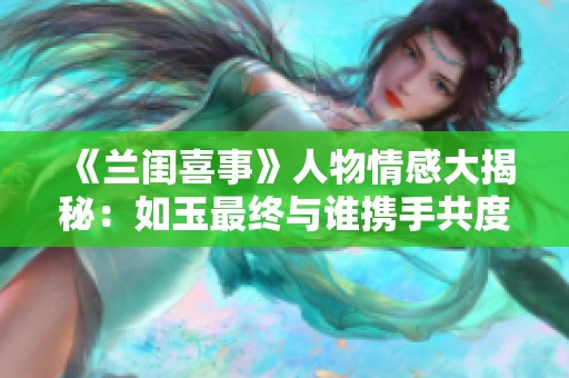 《兰闺喜事》人物情感大揭秘：如玉最终与谁携手共度余生