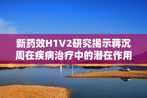 新药效H1V2研究揭示蒋沉周在疾病治疗中的潜在作用