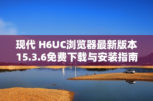 现代 H6UC浏览器最新版本15.3.6免费下载与安装指南