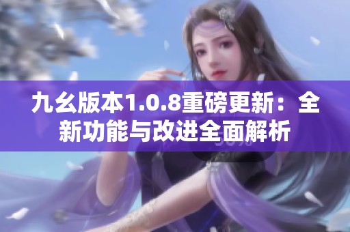 九幺版本1.0.8重磅更新：全新功能与改进全面解析