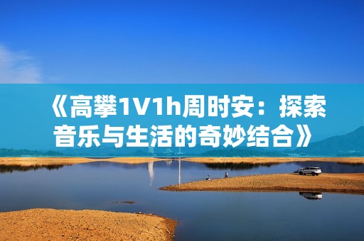 《高攀1∨1h周时安：探索音乐与生活的奇妙结合》