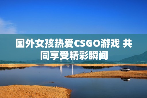 国外女孩热爱CSGO游戏 共同享受精彩瞬间