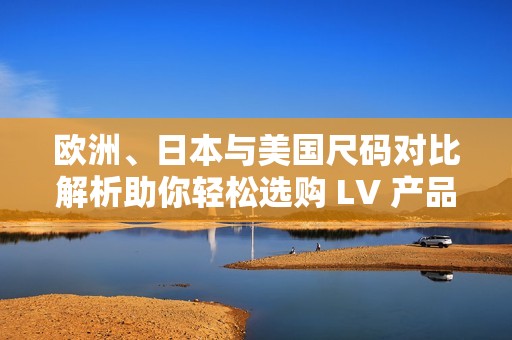 欧洲、日本与美国尺码对比解析助你轻松选购 LV 产品