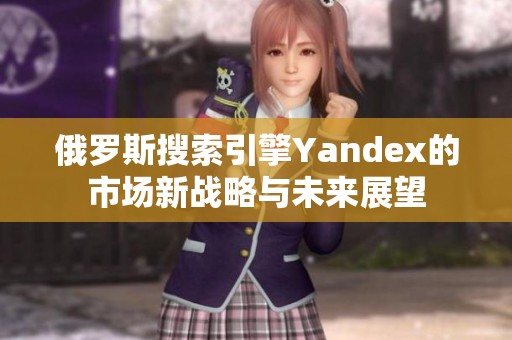 俄罗斯搜索引擎Yandex的市场新战略与未来展望