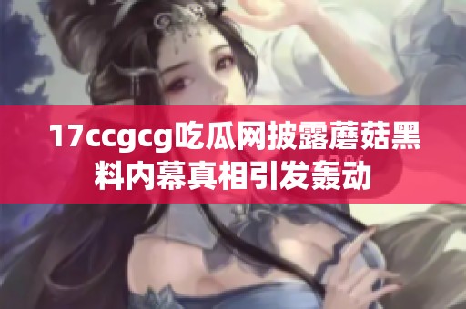 17ccgcg吃瓜网披露蘑菇黑料内幕真相引发轰动