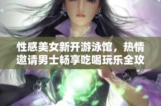 性感美女新开游泳馆，热情邀请男士畅享吃喝玩乐全攻略