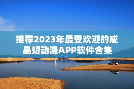 推荐2023年最受欢迎的成品短动漫APP软件合集