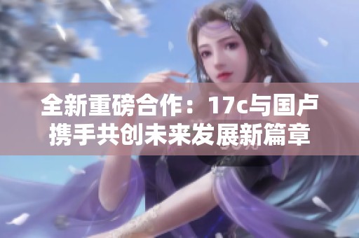 全新重磅合作：17c与国卢携手共创未来发展新篇章