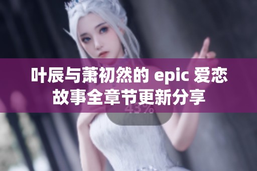 叶辰与萧初然的 epic 爱恋故事全章节更新分享