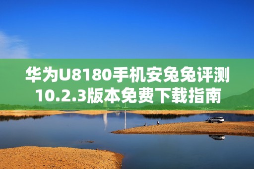 华为U8180手机安兔兔评测10.2.3版本免费下载指南