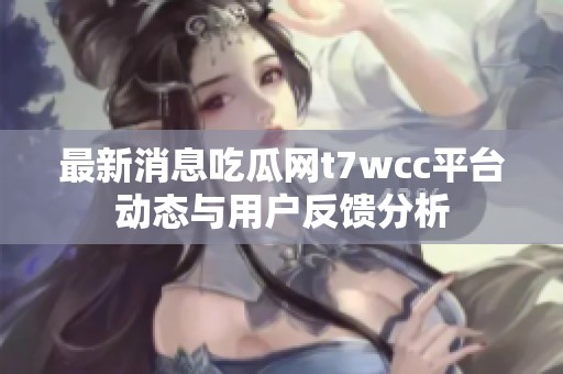 最新消息吃瓜网t7wcc平台动态与用户反馈分析