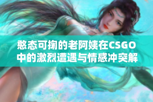 憨态可掬的老阿姨在CSGO中的激烈遭遇与情感冲突解析