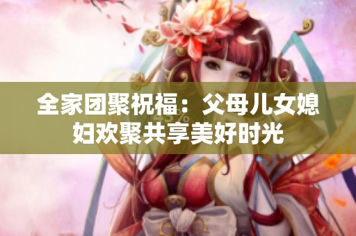 全家团聚祝福：父母儿女媳妇欢聚共享美好时光