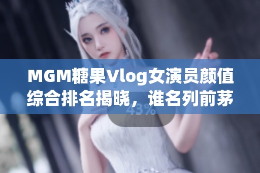 MGM糖果Vlog女演员颜值综合排名揭晓，谁名列前茅？