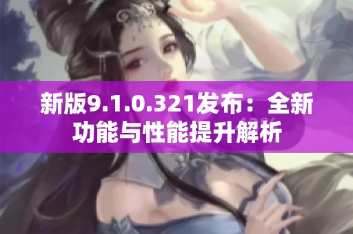 新版9.1.0.321发布：全新功能与性能提升解析