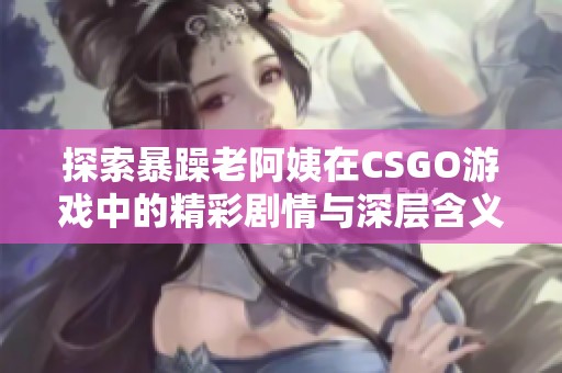 探索暴躁老阿姨在CSGO游戏中的精彩剧情与深层含义