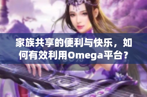 家族共享的便利与快乐，如何有效利用Omega平台？