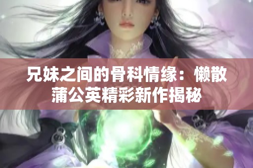 兄妹之间的骨科情缘：懒散蒲公英精彩新作揭秘