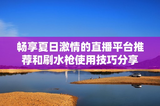 畅享夏日激情的直播平台推荐和刷水枪使用技巧分享