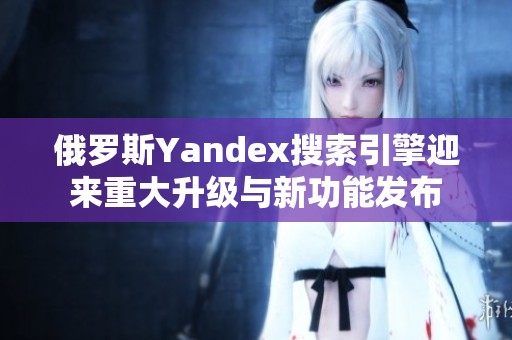 俄罗斯Yandex搜索引擎迎来重大升级与新功能发布