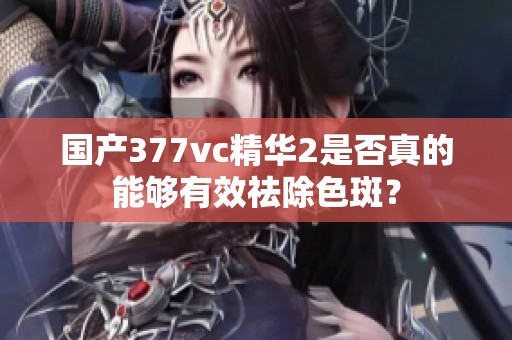 国产377vc精华2是否真的能够有效祛除色斑？